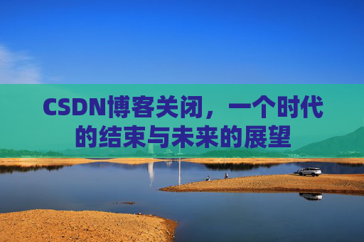 CSDN博客关闭，一个时代的结束与未来的展望